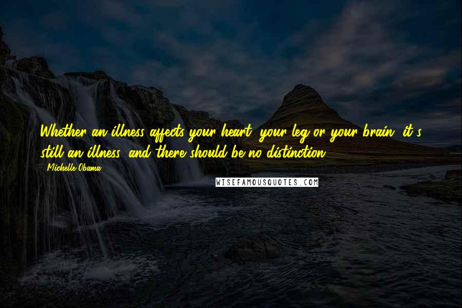 Michelle Obama Quotes: Whether an illness affects your heart, your leg or your brain, it's still an illness, and there should be no distinction.