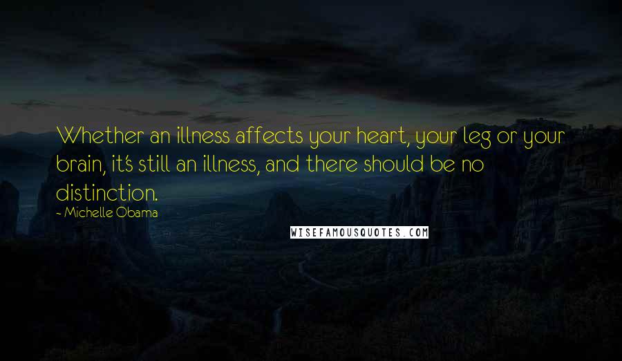 Michelle Obama Quotes: Whether an illness affects your heart, your leg or your brain, it's still an illness, and there should be no distinction.