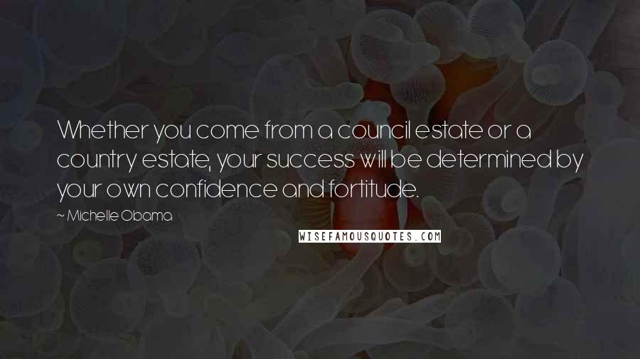 Michelle Obama Quotes: Whether you come from a council estate or a country estate, your success will be determined by your own confidence and fortitude.