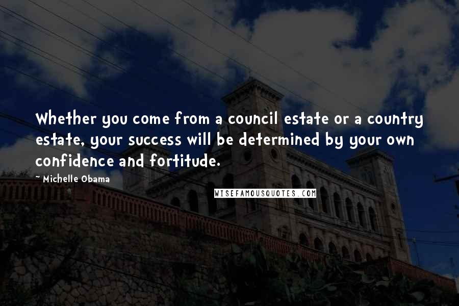 Michelle Obama Quotes: Whether you come from a council estate or a country estate, your success will be determined by your own confidence and fortitude.