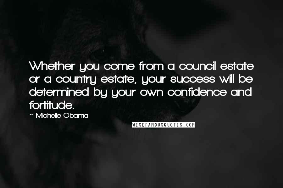 Michelle Obama Quotes: Whether you come from a council estate or a country estate, your success will be determined by your own confidence and fortitude.