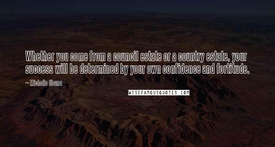 Michelle Obama Quotes: Whether you come from a council estate or a country estate, your success will be determined by your own confidence and fortitude.