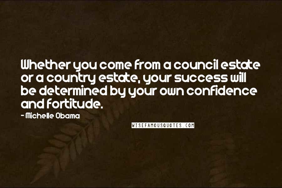 Michelle Obama Quotes: Whether you come from a council estate or a country estate, your success will be determined by your own confidence and fortitude.