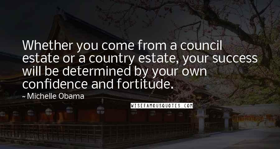 Michelle Obama Quotes: Whether you come from a council estate or a country estate, your success will be determined by your own confidence and fortitude.