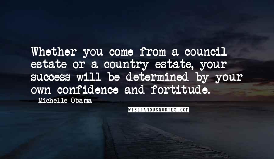 Michelle Obama Quotes: Whether you come from a council estate or a country estate, your success will be determined by your own confidence and fortitude.