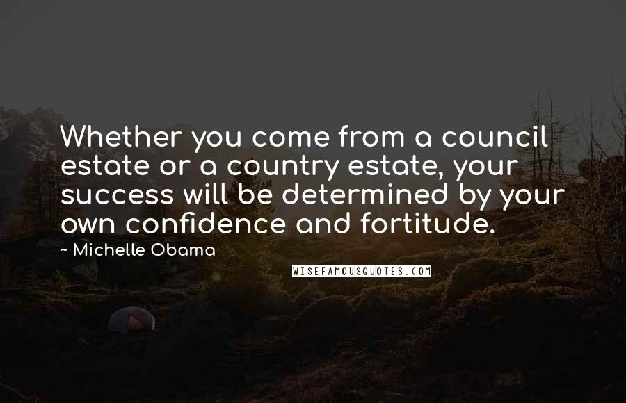 Michelle Obama Quotes: Whether you come from a council estate or a country estate, your success will be determined by your own confidence and fortitude.