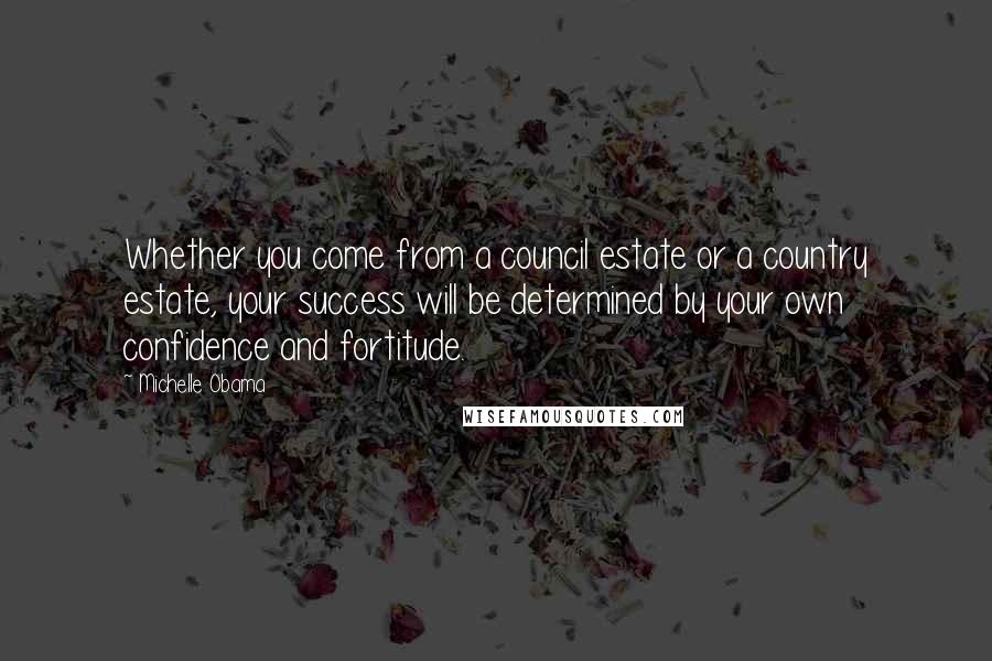 Michelle Obama Quotes: Whether you come from a council estate or a country estate, your success will be determined by your own confidence and fortitude.