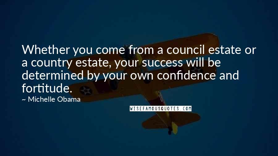 Michelle Obama Quotes: Whether you come from a council estate or a country estate, your success will be determined by your own confidence and fortitude.