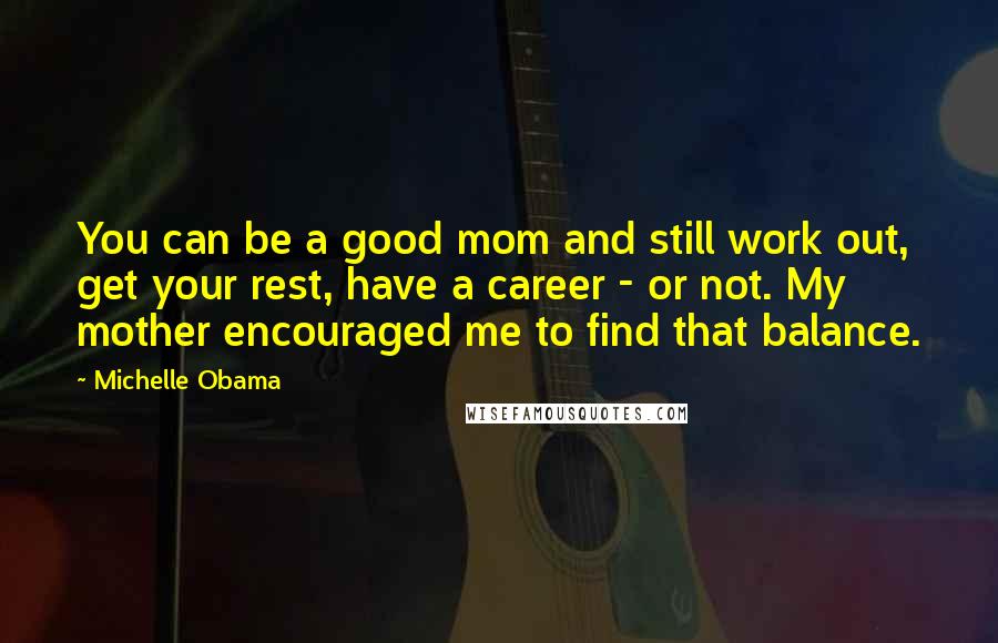 Michelle Obama Quotes: You can be a good mom and still work out, get your rest, have a career - or not. My mother encouraged me to find that balance.