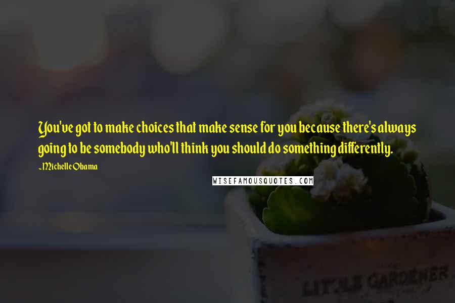 Michelle Obama Quotes: You've got to make choices that make sense for you because there's always going to be somebody who'll think you should do something differently.