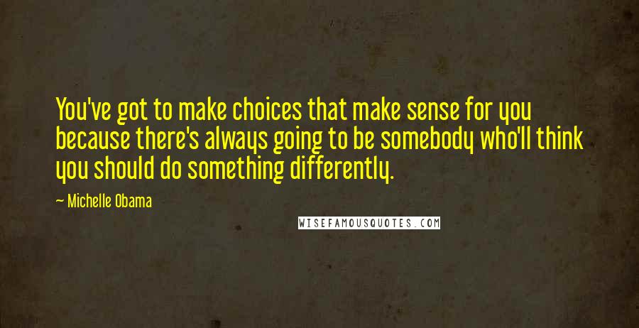 Michelle Obama Quotes: You've got to make choices that make sense for you because there's always going to be somebody who'll think you should do something differently.