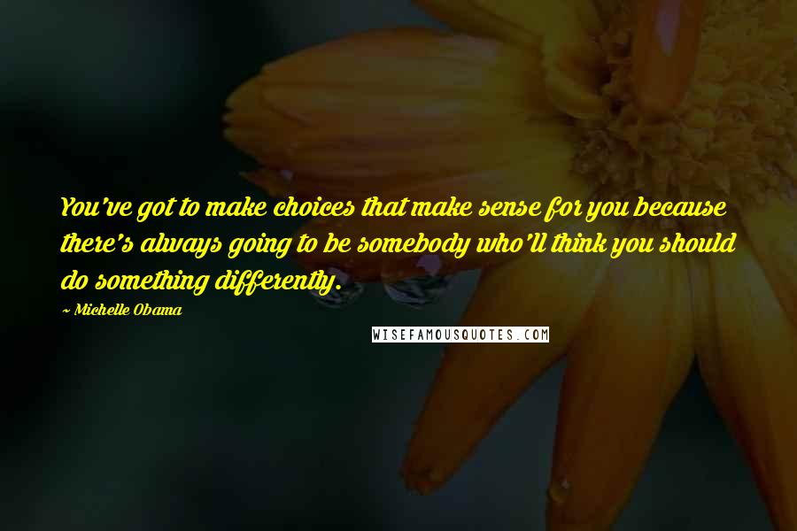 Michelle Obama Quotes: You've got to make choices that make sense for you because there's always going to be somebody who'll think you should do something differently.