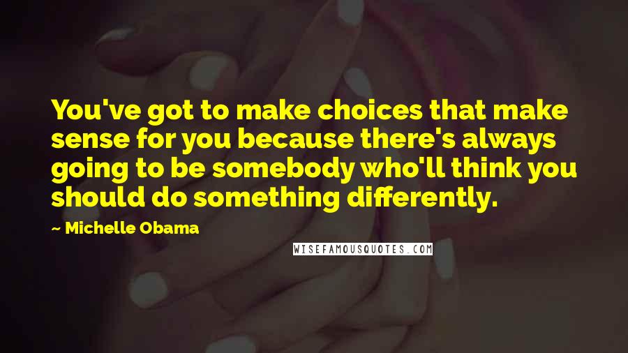 Michelle Obama Quotes: You've got to make choices that make sense for you because there's always going to be somebody who'll think you should do something differently.