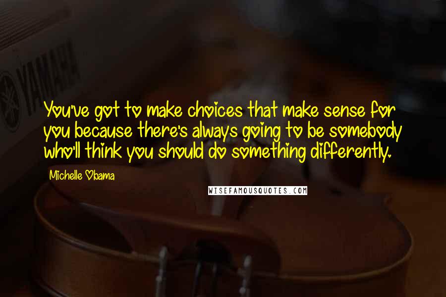 Michelle Obama Quotes: You've got to make choices that make sense for you because there's always going to be somebody who'll think you should do something differently.