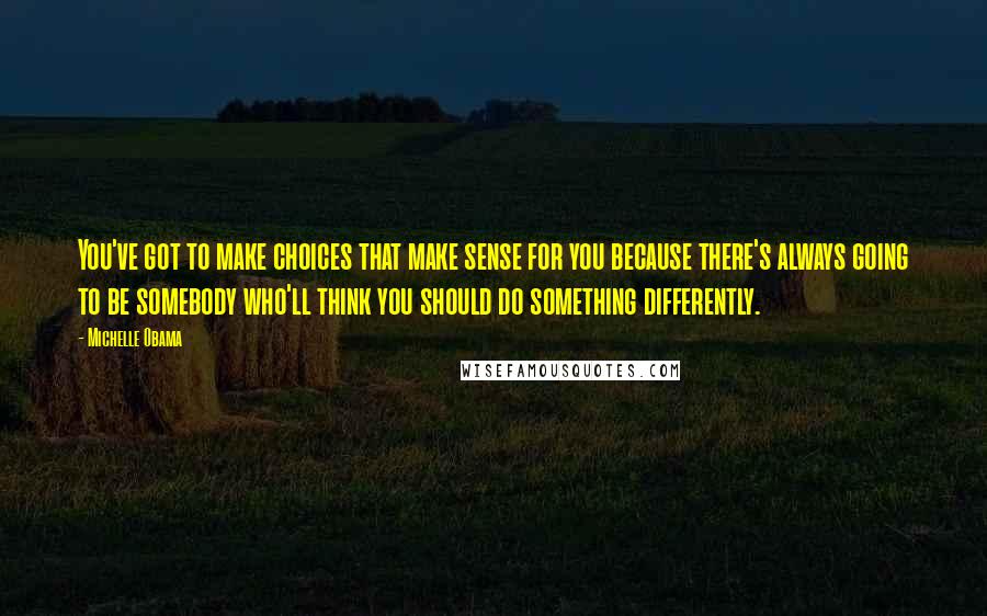 Michelle Obama Quotes: You've got to make choices that make sense for you because there's always going to be somebody who'll think you should do something differently.