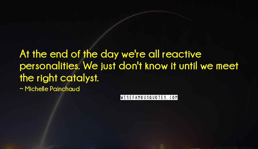 Michelle Painchaud Quotes: At the end of the day we're all reactive personalities. We just don't know it until we meet the right catalyst.