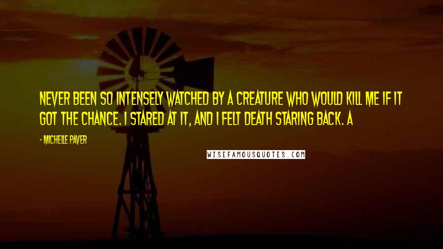 Michelle Paver Quotes: Never been so intensely watched by a creature who would kill me if it got the chance. I stared at it, and I felt death staring back. A