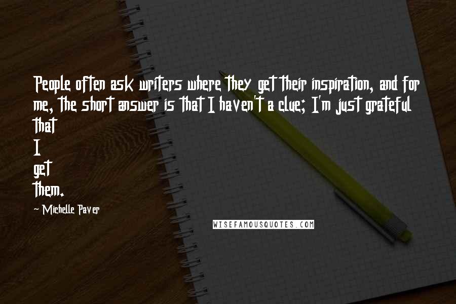 Michelle Paver Quotes: People often ask writers where they get their inspiration, and for me, the short answer is that I haven't a clue; I'm just grateful that I get them.