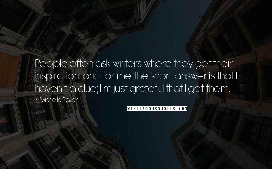 Michelle Paver Quotes: People often ask writers where they get their inspiration, and for me, the short answer is that I haven't a clue; I'm just grateful that I get them.