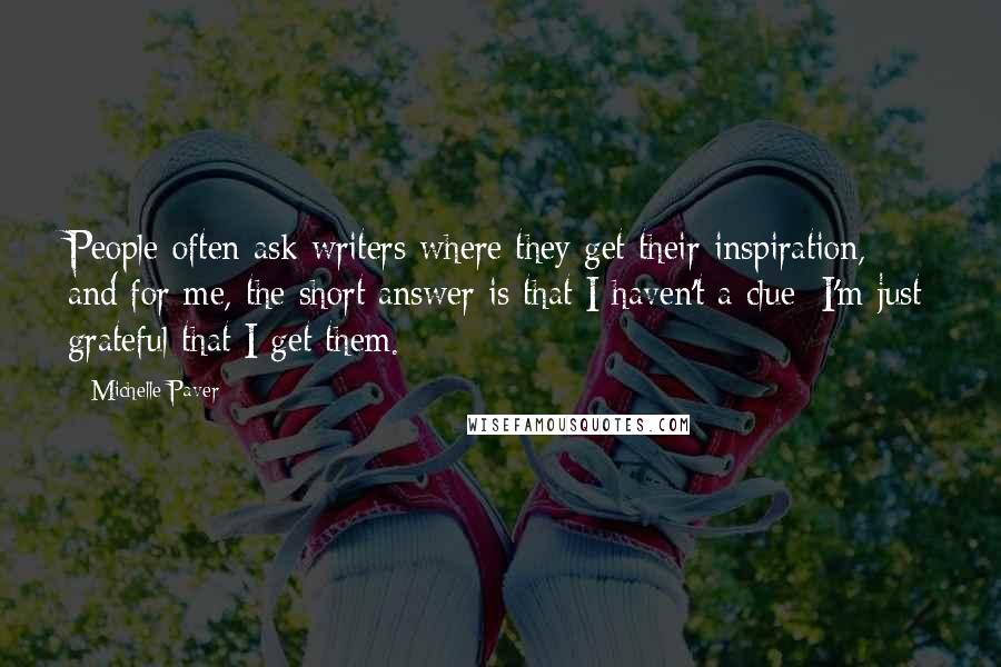 Michelle Paver Quotes: People often ask writers where they get their inspiration, and for me, the short answer is that I haven't a clue; I'm just grateful that I get them.