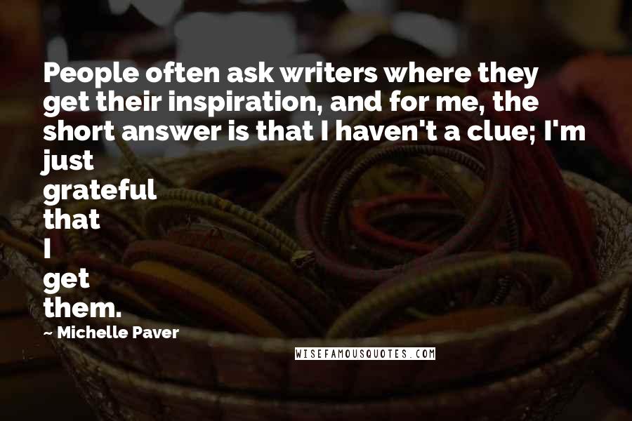 Michelle Paver Quotes: People often ask writers where they get their inspiration, and for me, the short answer is that I haven't a clue; I'm just grateful that I get them.