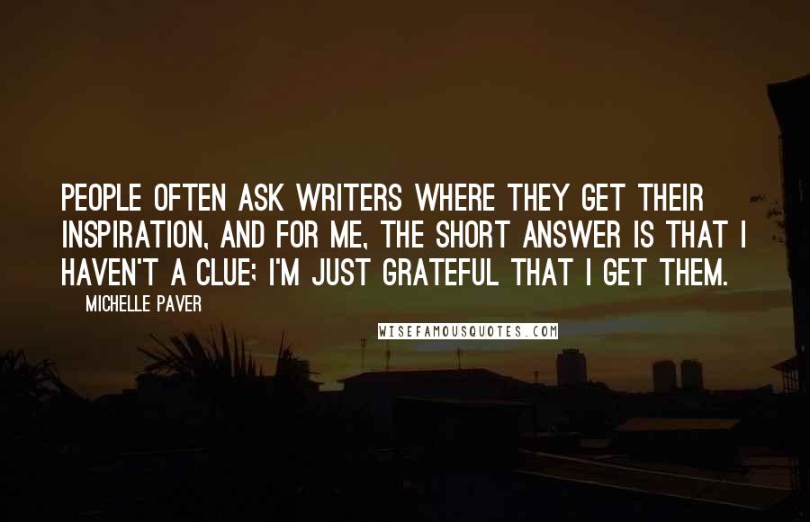 Michelle Paver Quotes: People often ask writers where they get their inspiration, and for me, the short answer is that I haven't a clue; I'm just grateful that I get them.