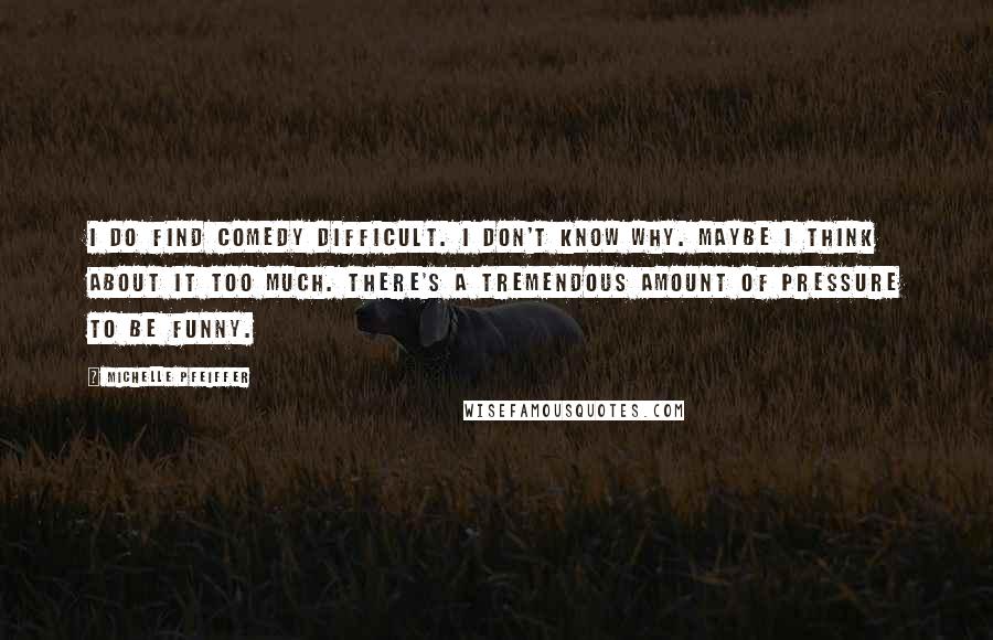 Michelle Pfeiffer Quotes: I do find comedy difficult. I don't know why. Maybe I think about it too much. There's a tremendous amount of pressure to be funny.