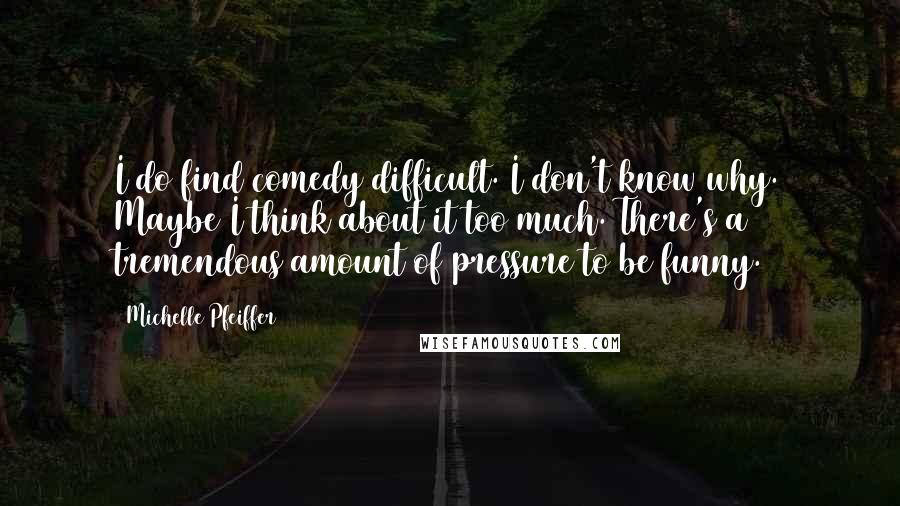 Michelle Pfeiffer Quotes: I do find comedy difficult. I don't know why. Maybe I think about it too much. There's a tremendous amount of pressure to be funny.