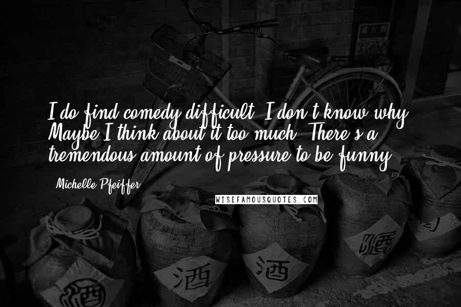 Michelle Pfeiffer Quotes: I do find comedy difficult. I don't know why. Maybe I think about it too much. There's a tremendous amount of pressure to be funny.