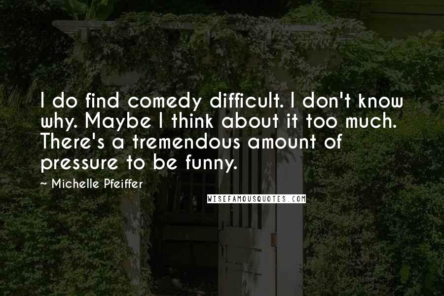 Michelle Pfeiffer Quotes: I do find comedy difficult. I don't know why. Maybe I think about it too much. There's a tremendous amount of pressure to be funny.