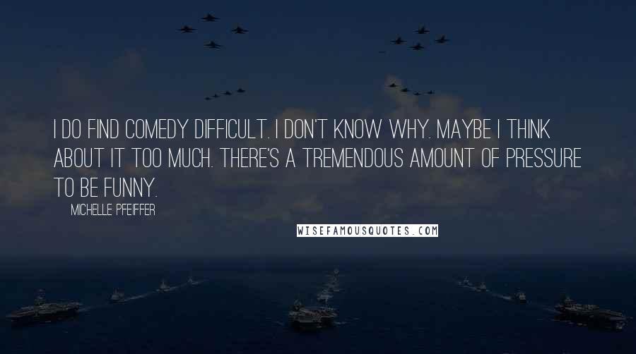 Michelle Pfeiffer Quotes: I do find comedy difficult. I don't know why. Maybe I think about it too much. There's a tremendous amount of pressure to be funny.