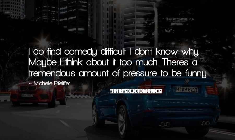 Michelle Pfeiffer Quotes: I do find comedy difficult. I don't know why. Maybe I think about it too much. There's a tremendous amount of pressure to be funny.