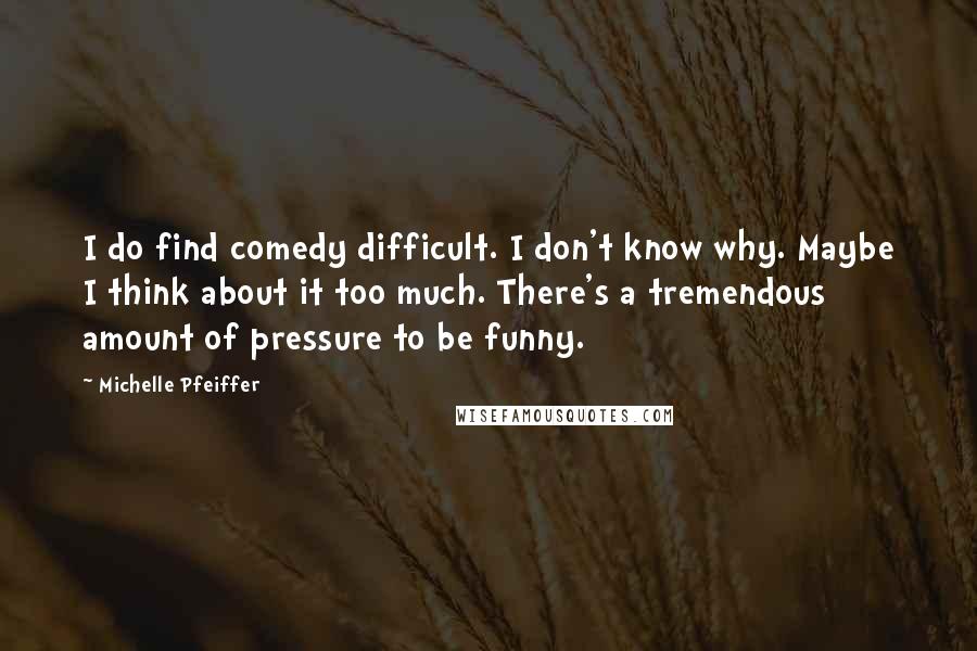 Michelle Pfeiffer Quotes: I do find comedy difficult. I don't know why. Maybe I think about it too much. There's a tremendous amount of pressure to be funny.