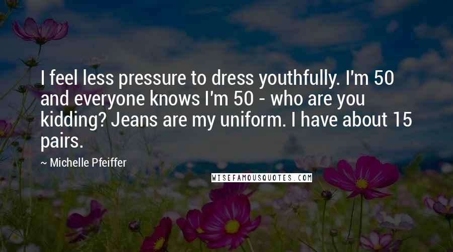 Michelle Pfeiffer Quotes: I feel less pressure to dress youthfully. I'm 50 and everyone knows I'm 50 - who are you kidding? Jeans are my uniform. I have about 15 pairs.