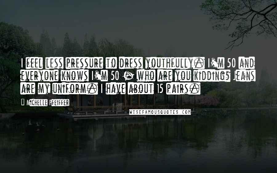 Michelle Pfeiffer Quotes: I feel less pressure to dress youthfully. I'm 50 and everyone knows I'm 50 - who are you kidding? Jeans are my uniform. I have about 15 pairs.