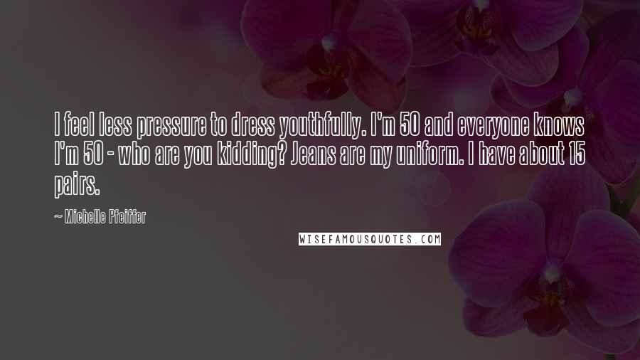 Michelle Pfeiffer Quotes: I feel less pressure to dress youthfully. I'm 50 and everyone knows I'm 50 - who are you kidding? Jeans are my uniform. I have about 15 pairs.