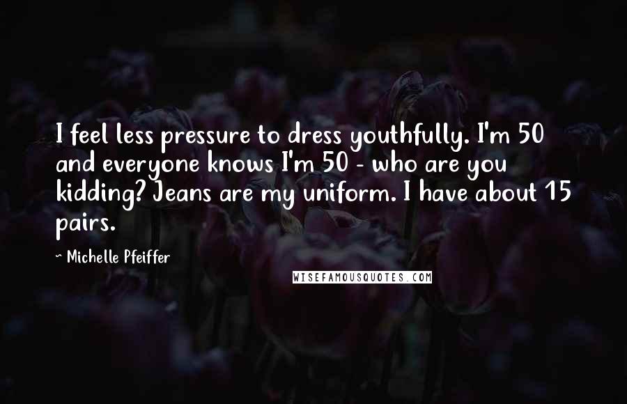 Michelle Pfeiffer Quotes: I feel less pressure to dress youthfully. I'm 50 and everyone knows I'm 50 - who are you kidding? Jeans are my uniform. I have about 15 pairs.