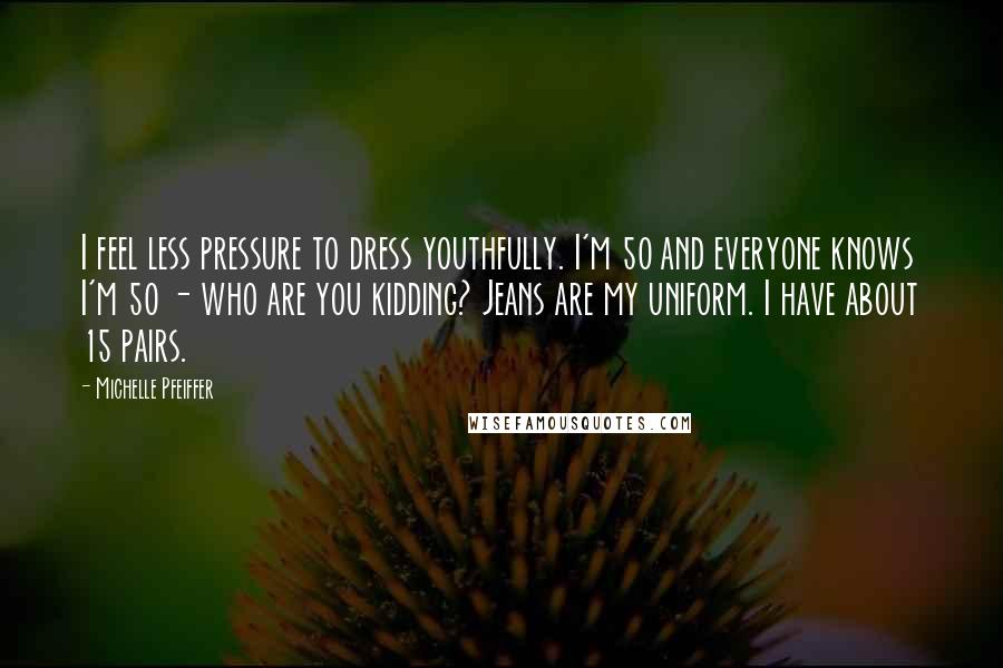 Michelle Pfeiffer Quotes: I feel less pressure to dress youthfully. I'm 50 and everyone knows I'm 50 - who are you kidding? Jeans are my uniform. I have about 15 pairs.