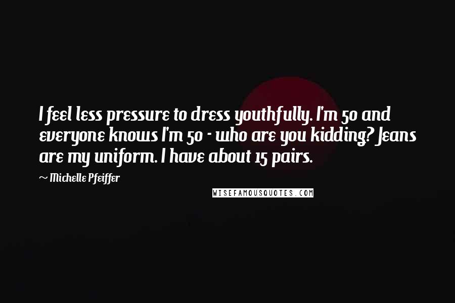Michelle Pfeiffer Quotes: I feel less pressure to dress youthfully. I'm 50 and everyone knows I'm 50 - who are you kidding? Jeans are my uniform. I have about 15 pairs.