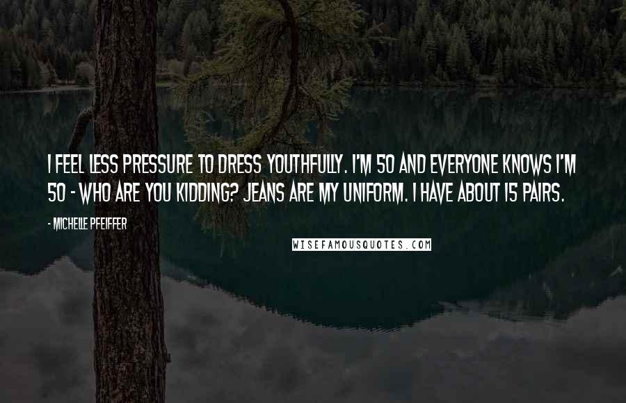 Michelle Pfeiffer Quotes: I feel less pressure to dress youthfully. I'm 50 and everyone knows I'm 50 - who are you kidding? Jeans are my uniform. I have about 15 pairs.