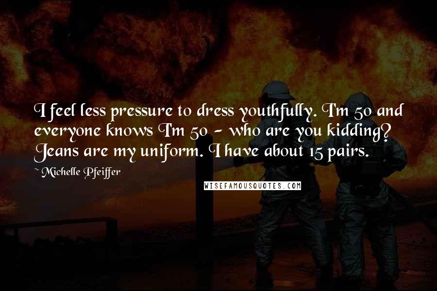 Michelle Pfeiffer Quotes: I feel less pressure to dress youthfully. I'm 50 and everyone knows I'm 50 - who are you kidding? Jeans are my uniform. I have about 15 pairs.