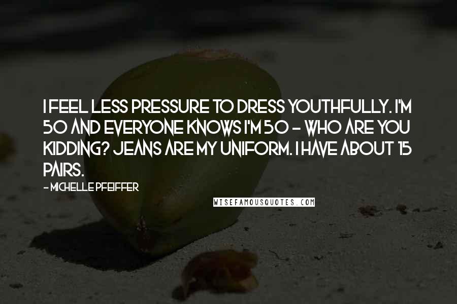 Michelle Pfeiffer Quotes: I feel less pressure to dress youthfully. I'm 50 and everyone knows I'm 50 - who are you kidding? Jeans are my uniform. I have about 15 pairs.