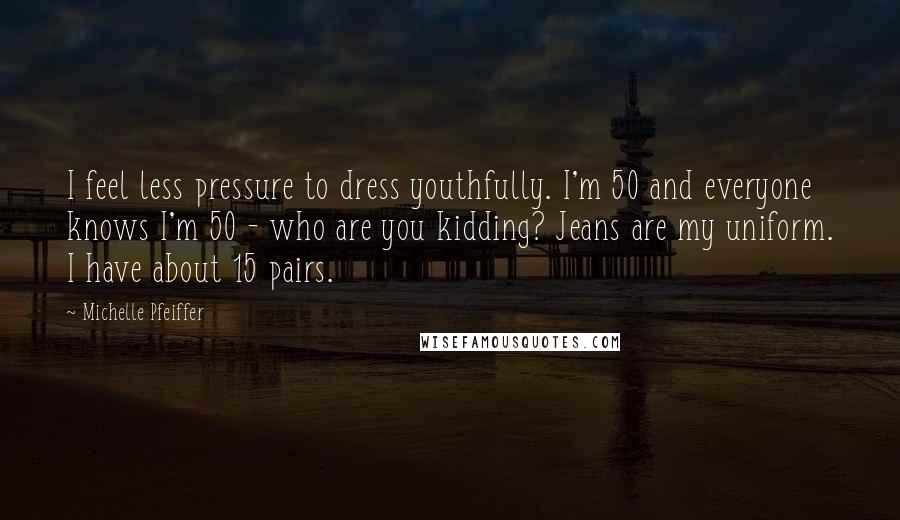 Michelle Pfeiffer Quotes: I feel less pressure to dress youthfully. I'm 50 and everyone knows I'm 50 - who are you kidding? Jeans are my uniform. I have about 15 pairs.