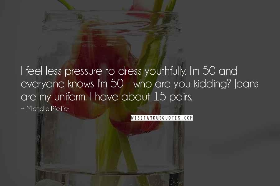 Michelle Pfeiffer Quotes: I feel less pressure to dress youthfully. I'm 50 and everyone knows I'm 50 - who are you kidding? Jeans are my uniform. I have about 15 pairs.