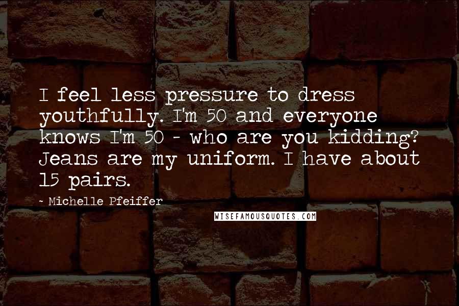 Michelle Pfeiffer Quotes: I feel less pressure to dress youthfully. I'm 50 and everyone knows I'm 50 - who are you kidding? Jeans are my uniform. I have about 15 pairs.