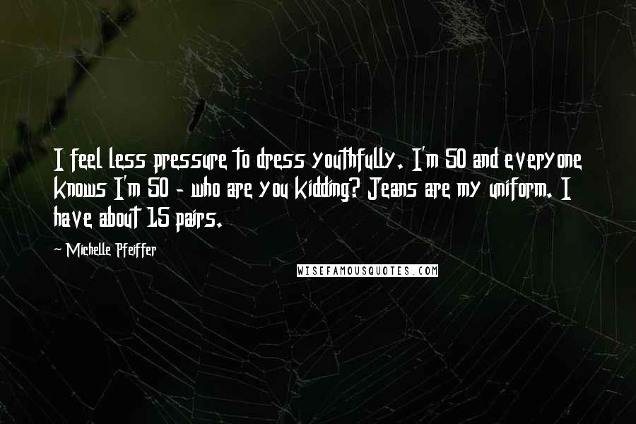 Michelle Pfeiffer Quotes: I feel less pressure to dress youthfully. I'm 50 and everyone knows I'm 50 - who are you kidding? Jeans are my uniform. I have about 15 pairs.