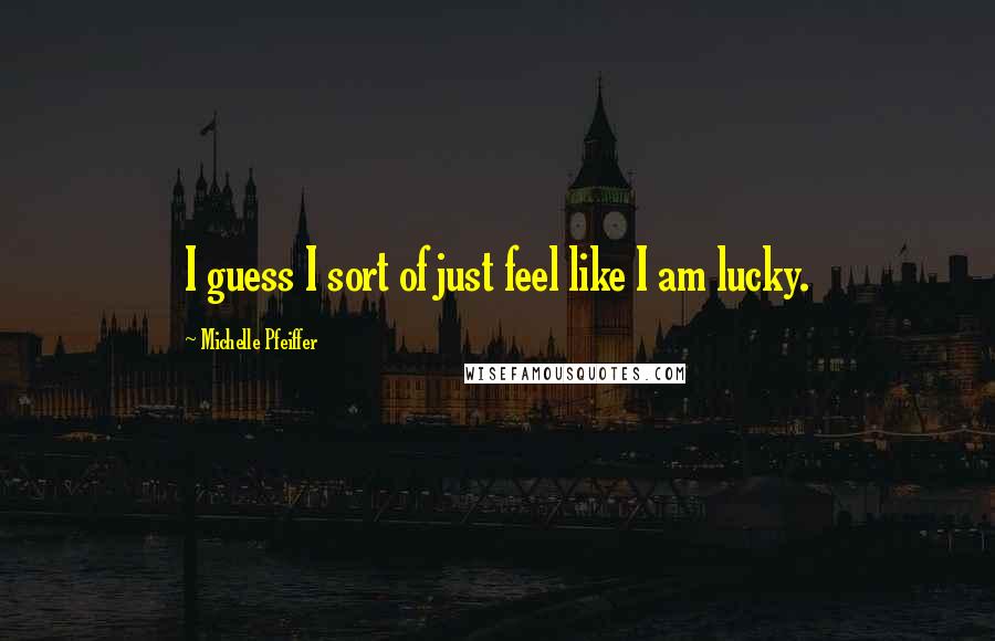 Michelle Pfeiffer Quotes: I guess I sort of just feel like I am lucky.