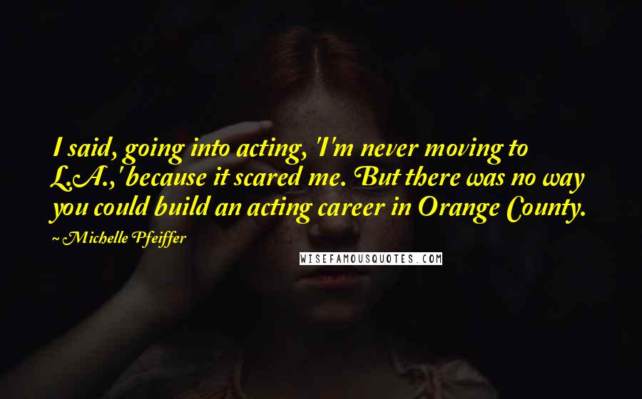 Michelle Pfeiffer Quotes: I said, going into acting, 'I'm never moving to L.A.,' because it scared me. But there was no way you could build an acting career in Orange County.