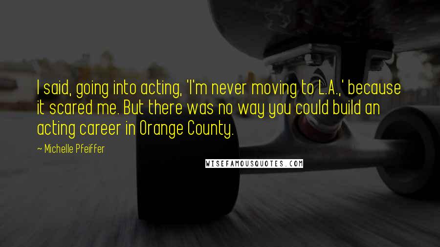 Michelle Pfeiffer Quotes: I said, going into acting, 'I'm never moving to L.A.,' because it scared me. But there was no way you could build an acting career in Orange County.