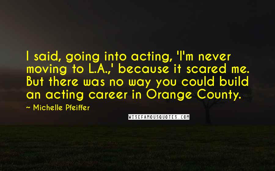 Michelle Pfeiffer Quotes: I said, going into acting, 'I'm never moving to L.A.,' because it scared me. But there was no way you could build an acting career in Orange County.